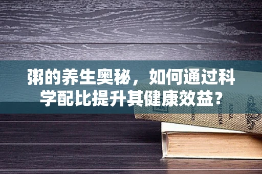 粥的养生奥秘，如何通过科学配比提升其健康效益？