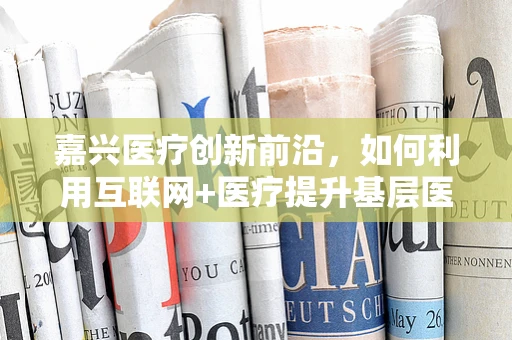 嘉兴医疗创新前沿，如何利用互联网+医疗提升基层医疗服务效率？