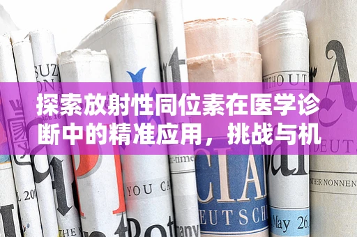 探索放射性同位素在医学诊断中的精准应用，挑战与机遇