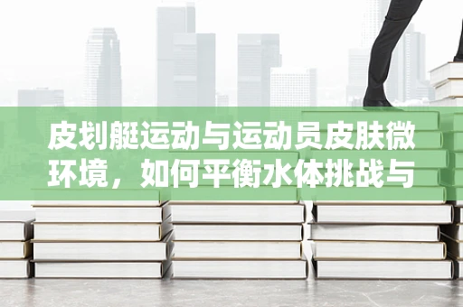 皮划艇运动与运动员皮肤微环境，如何平衡水体挑战与健康防护？