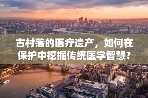 古村落的医疗遗产，如何在保护中挖掘传统医学智慧？