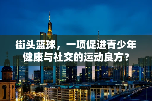 街头篮球，一项促进青少年健康与社交的运动良方？