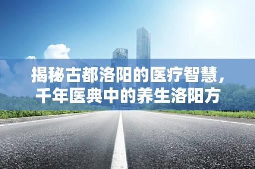 揭秘古都洛阳的医疗智慧，千年医典中的养生洛阳方