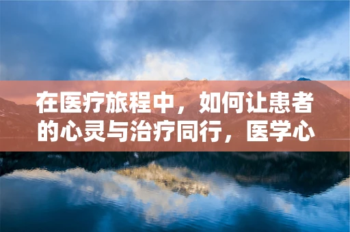 在医疗旅程中，如何让患者的心灵与治疗同行，医学心理学的角色？