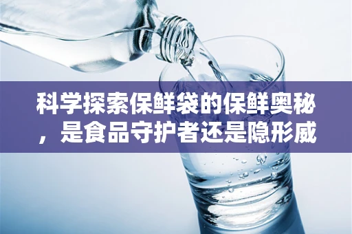 科学探索保鲜袋的保鲜奥秘，是食品守护者还是隐形威胁？