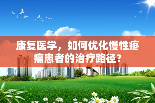 康复医学，如何优化慢性疼痛患者的治疗路径？