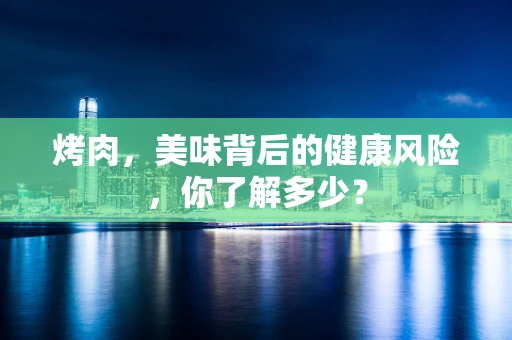 烤肉，美味背后的健康风险，你了解多少？