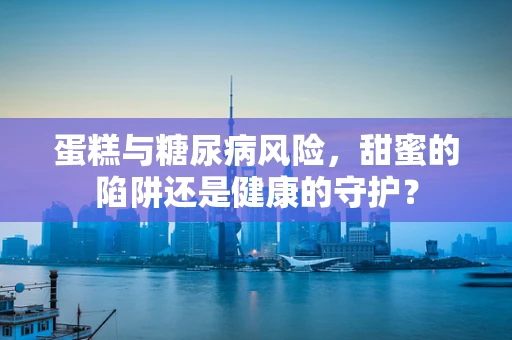 蛋糕与糖尿病风险，甜蜜的陷阱还是健康的守护？