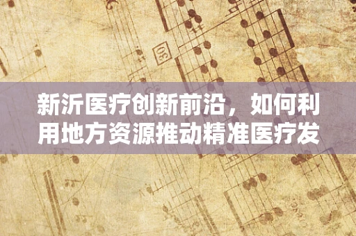 新沂医疗创新前沿，如何利用地方资源推动精准医疗发展？