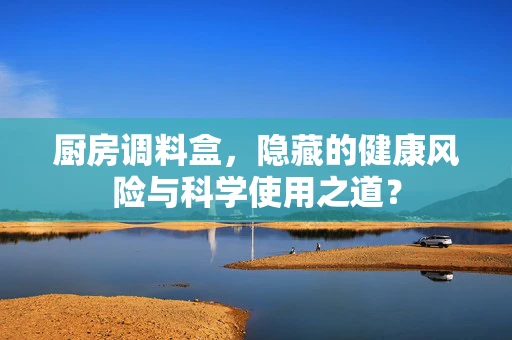 厨房调料盒，隐藏的健康风险与科学使用之道？