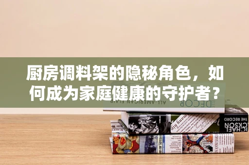 厨房调料架的隐秘角色，如何成为家庭健康的守护者？
