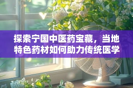 探索宁国中医药宝藏，当地特色药材如何助力传统医学创新？
