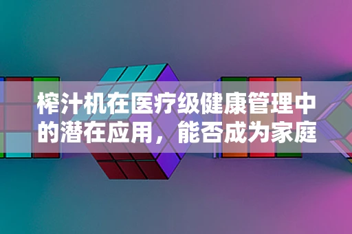 榨汁机在医疗级健康管理中的潜在应用，能否成为家庭营养干预的新利器？