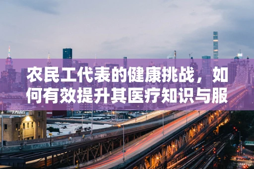农民工代表的健康挑战，如何有效提升其医疗知识与服务可及性？