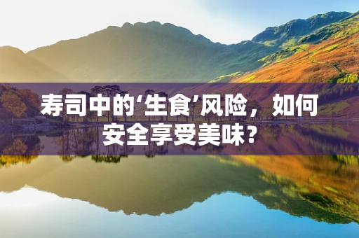 寿司中的‘生食’风险，如何安全享受美味？