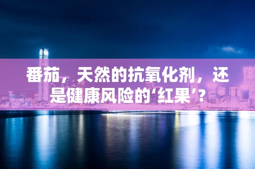 番茄，天然的抗氧化剂，还是健康风险的‘红果’？