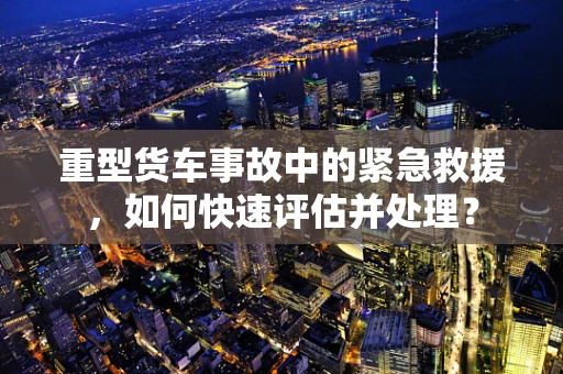 重型货车事故中的紧急救援，如何快速评估并处理？
