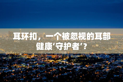 耳环扣，一个被忽视的耳部健康‘守护者’？
