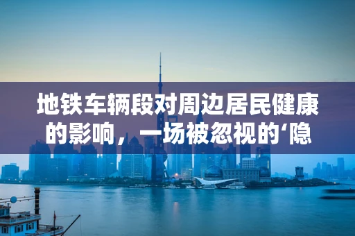地铁车辆段对周边居民健康的影响，一场被忽视的‘隐形’风险？