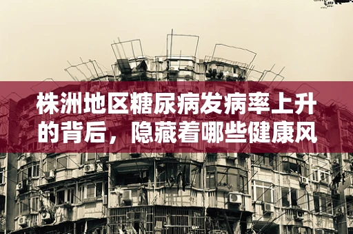 株洲地区糖尿病发病率上升的背后，隐藏着哪些健康风险？