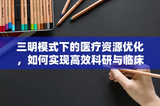 三明模式下的医疗资源优化，如何实现高效科研与临床实践的深度融合？
