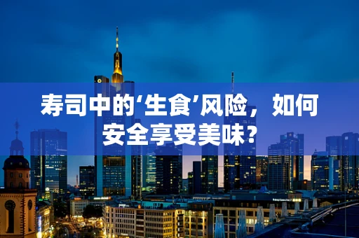 寿司中的‘生食’风险，如何安全享受美味？