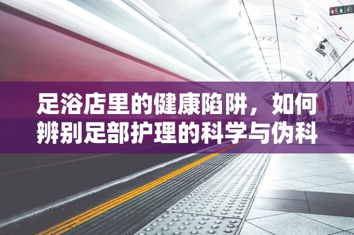 足浴店里的健康陷阱，如何辨别足部护理的科学与伪科学？