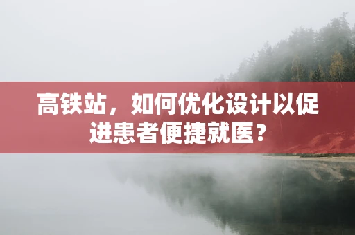 高铁站，如何优化设计以促进患者便捷就医？