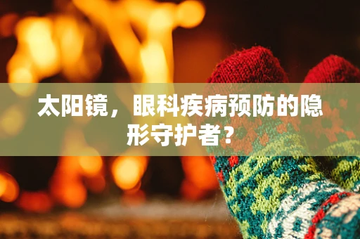 太阳镜，眼科疾病预防的隐形守护者？