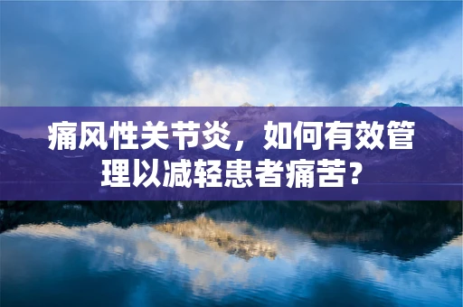 痛风性关节炎，如何有效管理以减轻患者痛苦？