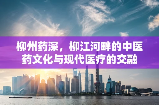 柳州药深，柳江河畔的中医药文化与现代医疗的交融