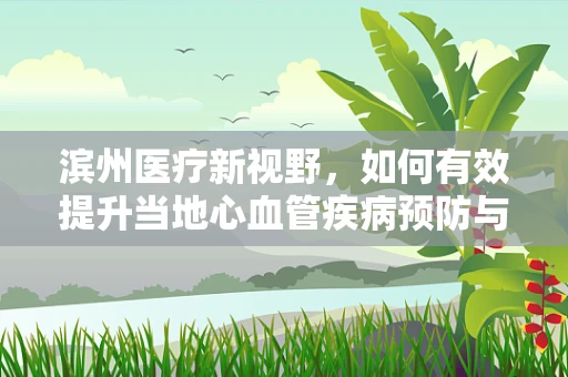 滨州医疗新视野，如何有效提升当地心血管疾病预防与治疗水平？