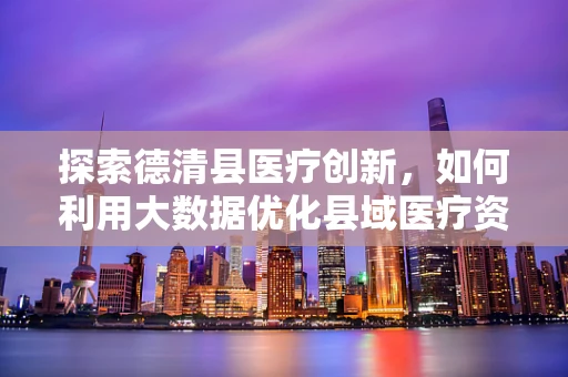 探索德清县医疗创新，如何利用大数据优化县域医疗资源分配？