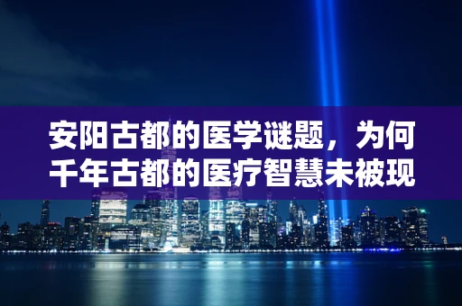 安阳古都的医学谜题，为何千年古都的医疗智慧未被现代医学完全揭示？