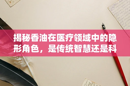 揭秘香油在医疗领域中的隐形角色，是传统智慧还是科学奇迹？