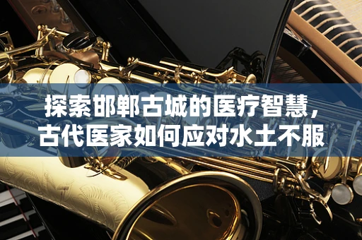 探索邯郸古城的医疗智慧，古代医家如何应对水土不服之谜？