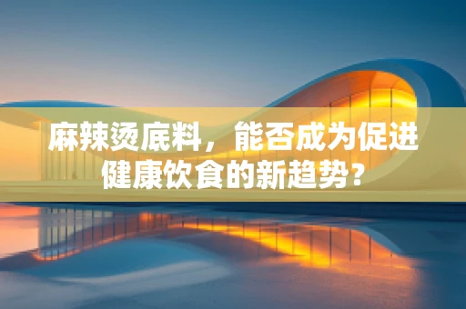 麻辣烫底料，能否成为促进健康饮食的新趋势？