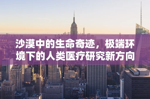 沙漠中的生命奇迹，极端环境下的人类医疗研究新方向