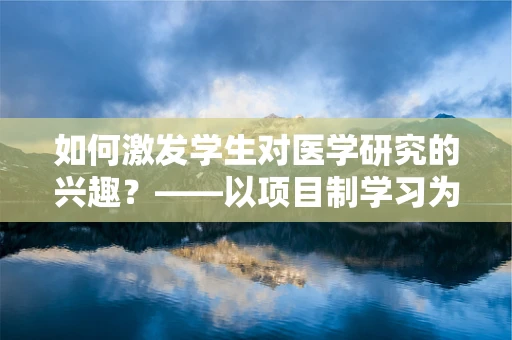 如何激发学生对医学研究的兴趣？——以项目制学习为桥梁