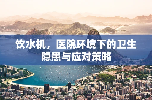 饮水机，医院环境下的卫生隐患与应对策略
