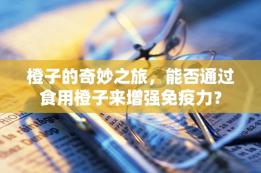 橙子的奇妙之旅，能否通过食用橙子来增强免疫力？