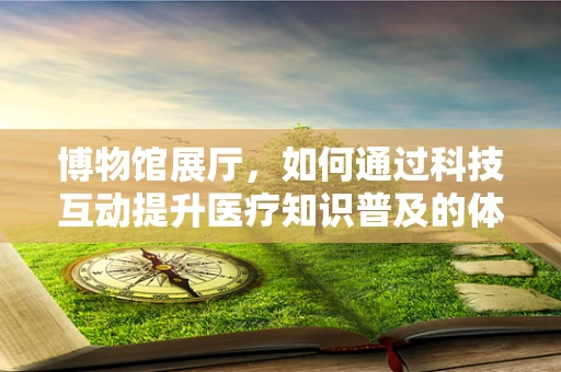 博物馆展厅，如何通过科技互动提升医疗知识普及的体验？