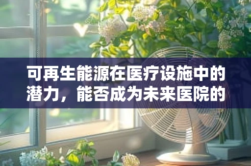 可再生能源在医疗设施中的潜力，能否成为未来医院的动力之源？