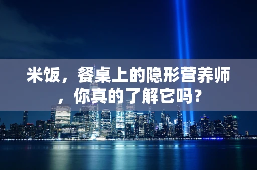 米饭，餐桌上的隐形营养师，你真的了解它吗？