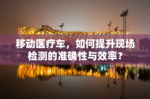 移动医疗车，如何提升现场检测的准确性与效率？
