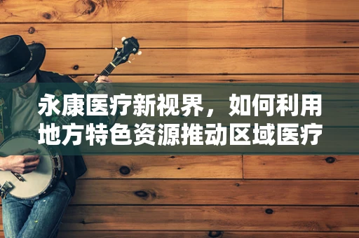 永康医疗新视界，如何利用地方特色资源推动区域医疗创新？