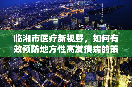 临湘市医疗新视野，如何有效预防地方性高发疾病的策略探讨