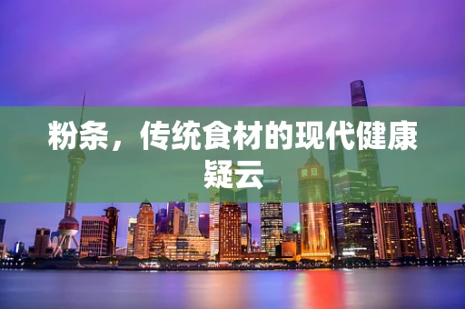 粉条，传统食材的现代健康疑云