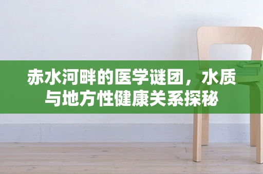 赤水河畔的医学谜团，水质与地方性健康关系探秘