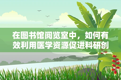 在图书馆阅览室中，如何有效利用医学资源促进科研创新？